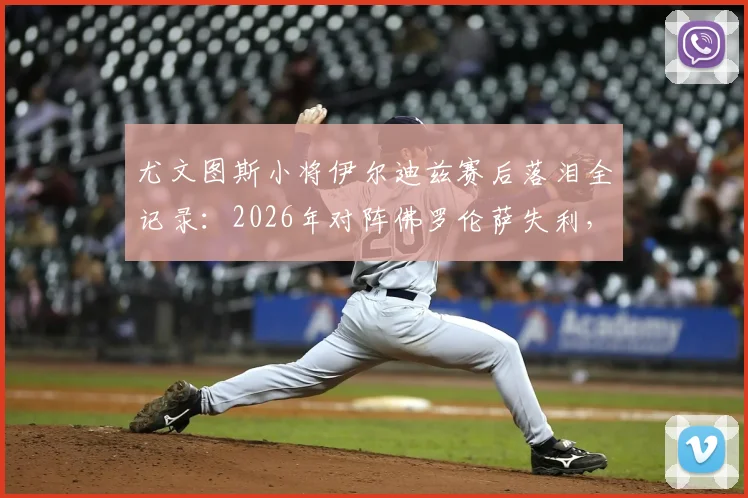 尤文图斯小将伊尔迪兹赛后落泪全记录：2026年对阵佛罗伦萨失利，情绪失控细节曝光与未来前景解读