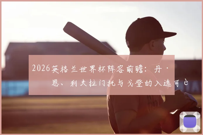 2026英格兰世界杯阵容前瞻：丹·伯恩、利夫拉门托与戈登的入选可能性深度剖析