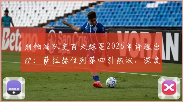 利物浦队史百大球星2026年评选出炉：萨拉赫位列第四引热议，深度解析其历史地位与排名合理性