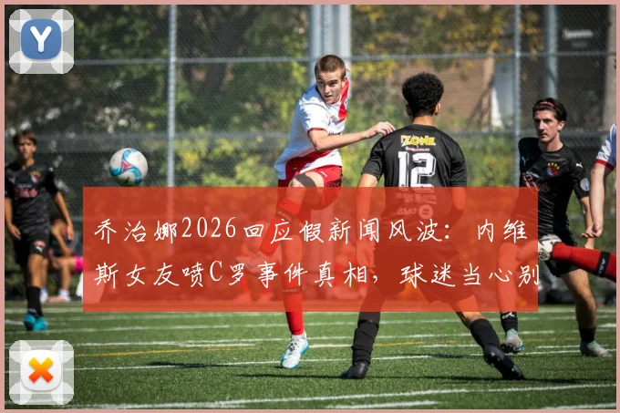 乔治娜2026回应假新闻风波：内维斯女友喷C罗事件真相，球迷当心别被骗