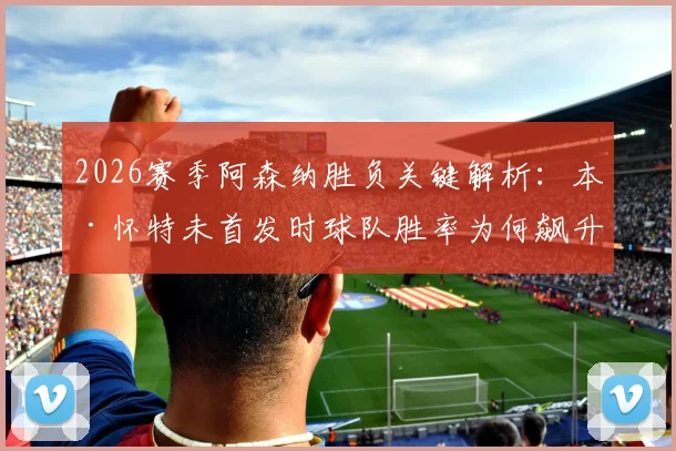 2026赛季阿森纳胜负关键解析:本·怀特未首发时球队胜率为何飙升?具体数据与战术影响