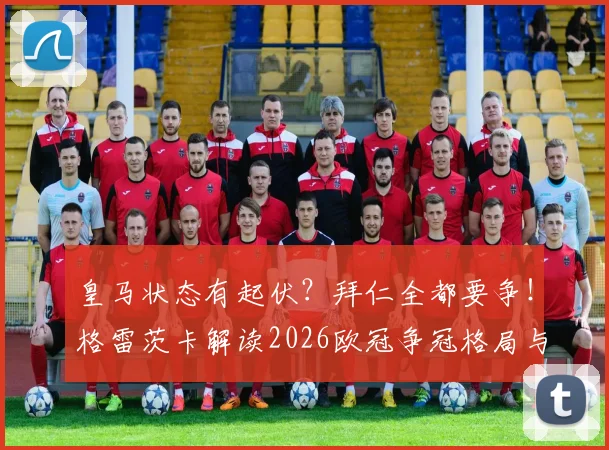 皇马状态有起伏?拜仁全都要争!格雷茨卡解读2026欧冠争冠格局与球队临场秘诀