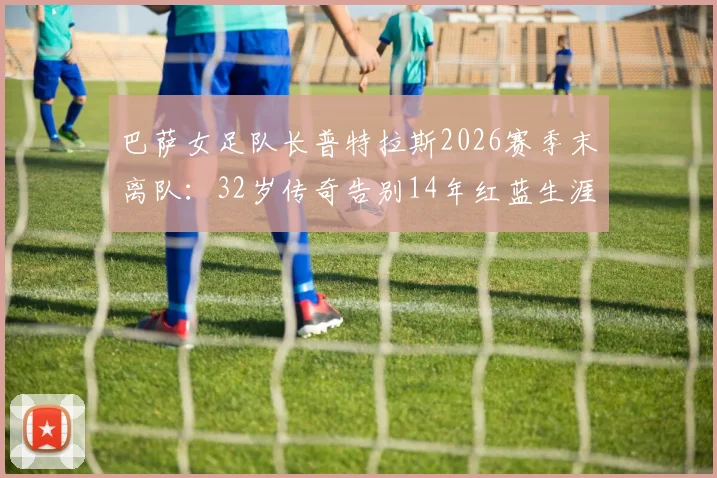 巴萨女足队长普特拉斯2026赛季末离队:32岁传奇告别14年红蓝生涯,离队原因与未来去向深度分析