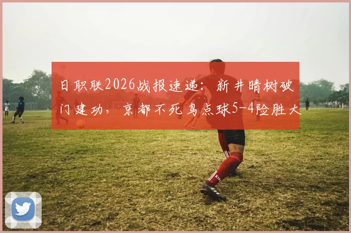 日职联2026战报速递:新井晴树破门建功,京都不死鸟点球5-4险胜大阪钢巴,附全场录像及战术解析