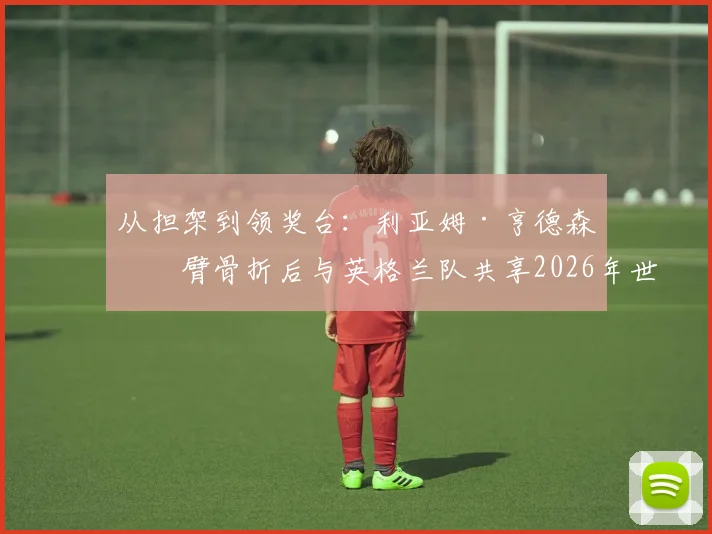 从担架到领奖台:利亚姆·亨德森手臂骨折后与英格兰队共享2026年世界杯季军荣耀