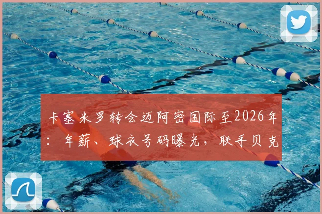 卡塞米罗转会迈阿密国际至2026年:年薪、球衣号码曝光,联手贝克汉姆内幕全解析
