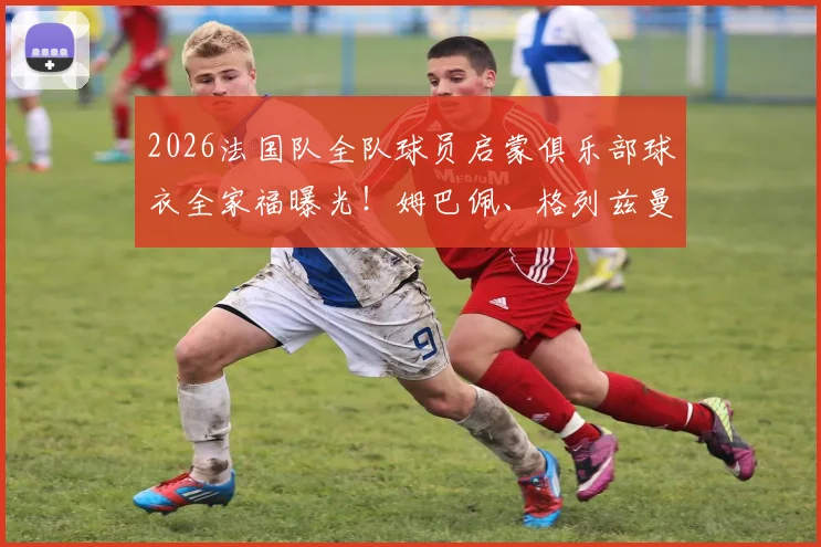 2026法国队全队球员启蒙俱乐部球衣全家福曝光!姆巴佩、格列兹曼等球星出道故事引回忆杀,盘点球星青训岁月