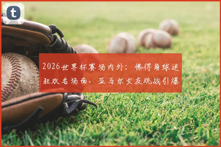 2026世界杯赛场内外：佛得角球迷狂欢名场面，亚马尔女友观战引爆社交媒体话题