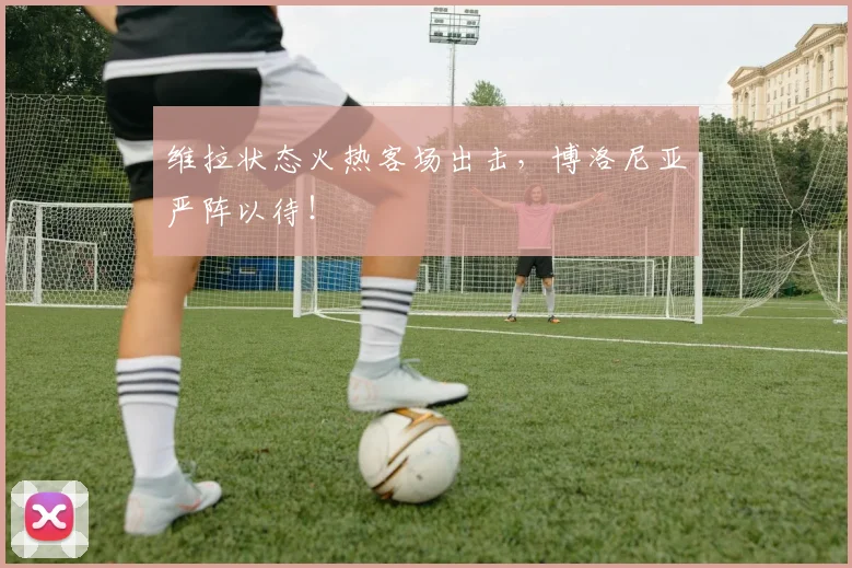 维拉状态火热客场出击,博洛尼亚严阵以待!