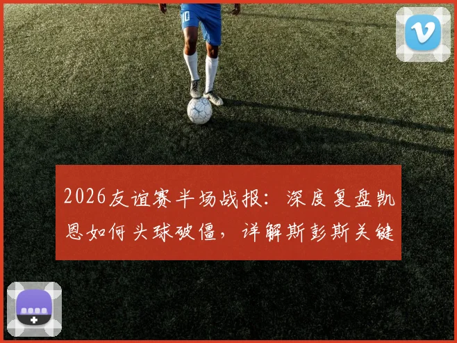 2026友谊赛半场战报：深度复盘凯恩如何头球破僵，详解斯彭斯关键助攻，英格兰1-0新西兰战术解析