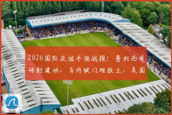 2026国际友谊半场战报：普利西奇传射建功，马内破门难救主，美国队2-1领先塞内加尔全解析