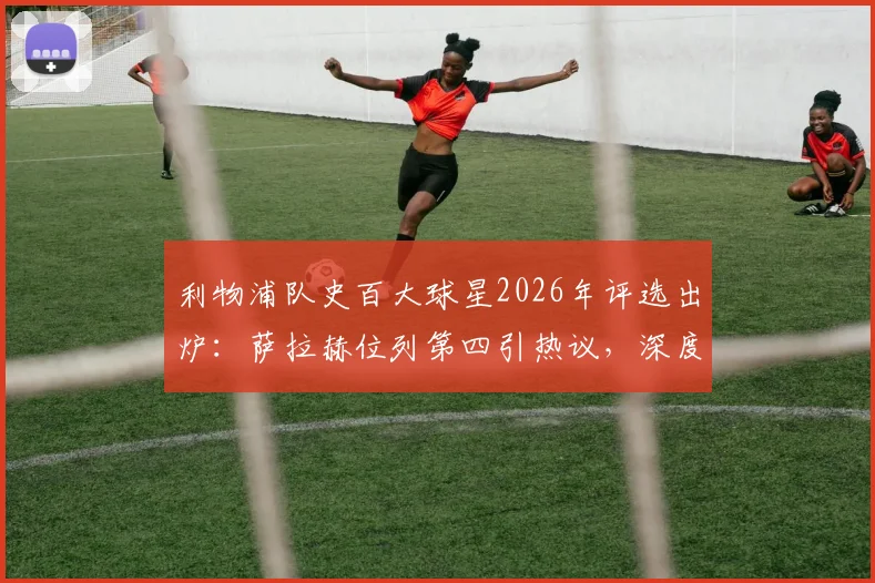 利物浦队史百大球星2026年评选出炉:萨拉赫位列第四引热议,深度解析其历史地位与排名合理性