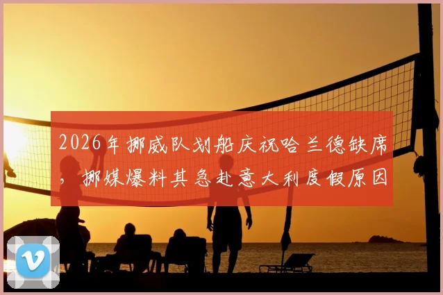 2026年挪威队划船庆祝哈兰德缺席，挪媒爆料其急赴意大利度假原因引争议
