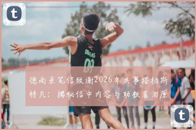 德尚亲笔信致谢2026年共事搭档斯特凡：揭秘信中内容与助教落泪原因，回顾两人多年合作情谊