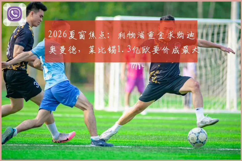 2026夏窗焦点：利物浦重金求购迪奥曼德，莱比锡1.3亿欧要价成最大障碍，中卫补强路在何方？