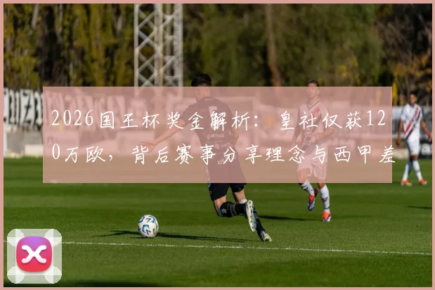 2026国王杯奖金解析：皇社仅获120万欧，背后赛事分享理念与西甲差距何在？