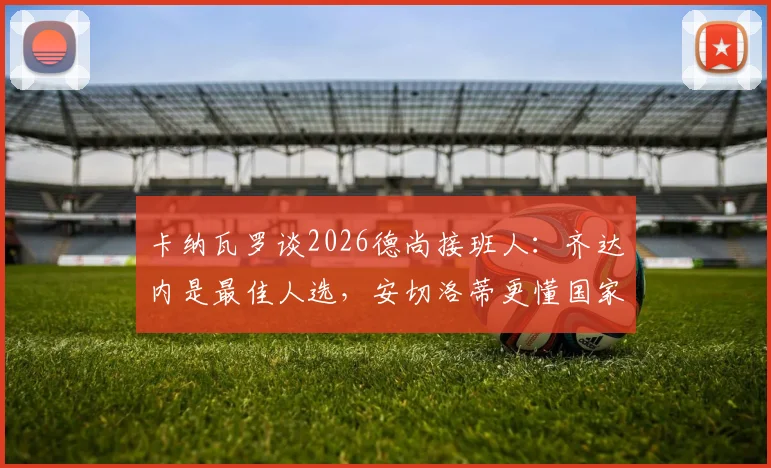 卡纳瓦罗谈2026德尚接班人:齐达内是最佳人选,安切洛蒂更懂国家队执教挑战