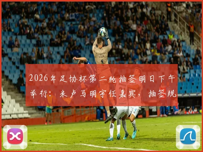 2026年足协杯第二轮抽签明日下午举行:米卢马明宇任嘉宾,抽签规则与观看方式全解析