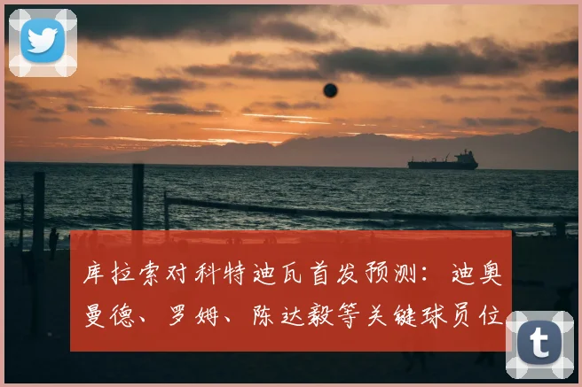 库拉索对科特迪瓦首发预测：迪奥曼德、罗姆、陈达毅等关键球员位置与状态全解析