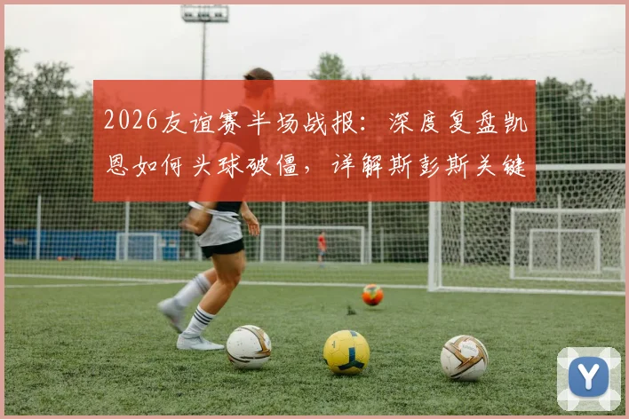 2026友谊赛半场战报:深度复盘凯恩如何头球破僵,详解斯彭斯关键助攻,英格兰1-0新西兰战术解析