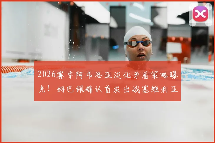 2026赛季阿韦洛亚淡化矛盾策略曝光!姆巴佩确认首发出战塞维利亚,皇马更衣室内部解读