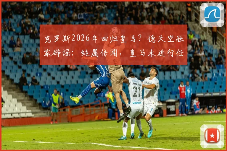克罗斯2026年回归皇马？德天空独家辟谣：纯属传闻，皇马未进行任何接洽