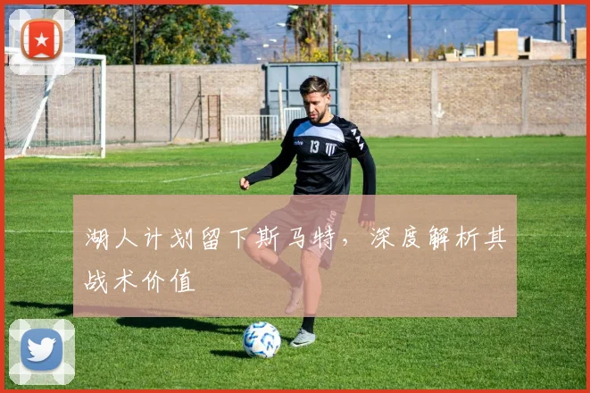 湖人计划留下斯马特,深度解析其战术价值