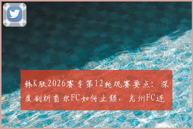 韩K联2026赛季第12轮观赛要点:深度剖析首尔FC如何止颓,光州FC连败症结与赛果预测