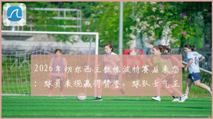 2026年切尔西主教练波特赛后表态：球员表现赢得赞誉，球队士气正盛