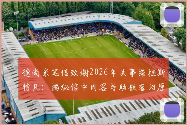 德尚亲笔信致谢2026年共事搭档斯特凡:揭秘信中内容与助教落泪原因,回顾两人多年合作情谊