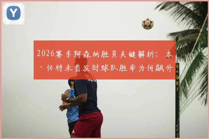 2026赛季阿森纳胜负关键解析：本·怀特未首发时球队胜率为何飙升？具体数据与战术影响
