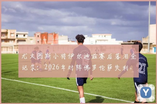 尤文图斯小将伊尔迪兹赛后落泪全记录:2026年对阵佛罗伦萨失利,情绪失控细节曝光与未来前景解读