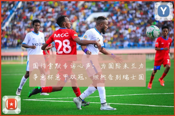 国门索默专访心声:为国际米兰力争意杯意甲双冠,坦然告别瑞士国家队无遗憾,2026赛季目标解析