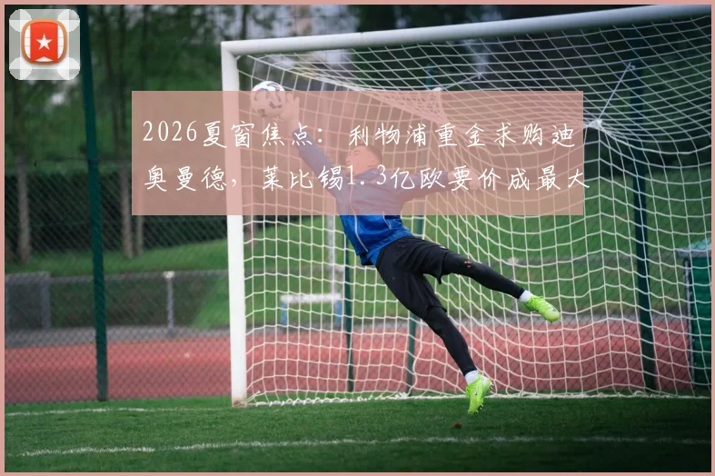 2026夏窗焦点:利物浦重金求购迪奥曼德,莱比锡1.3亿欧要价成最大障碍,中卫补强路在何方?