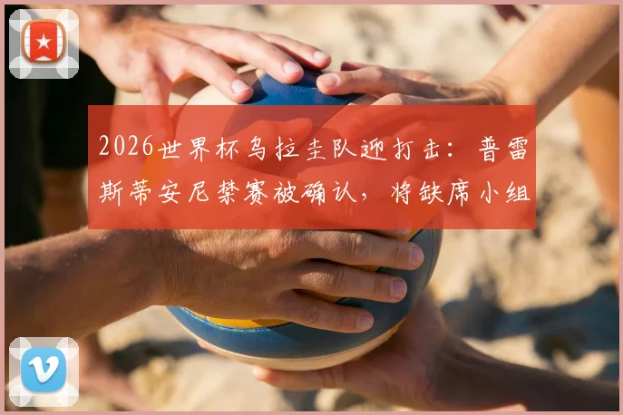 2026世界杯乌拉圭队迎打击:普雷斯蒂安尼禁赛被确认,将缺席小组赛前两场,球队备战受影响