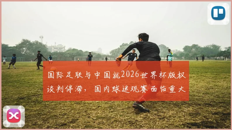 国际足联与中国就2026世界杯版权谈判停滞，国内球迷观赛面临重大不确定性