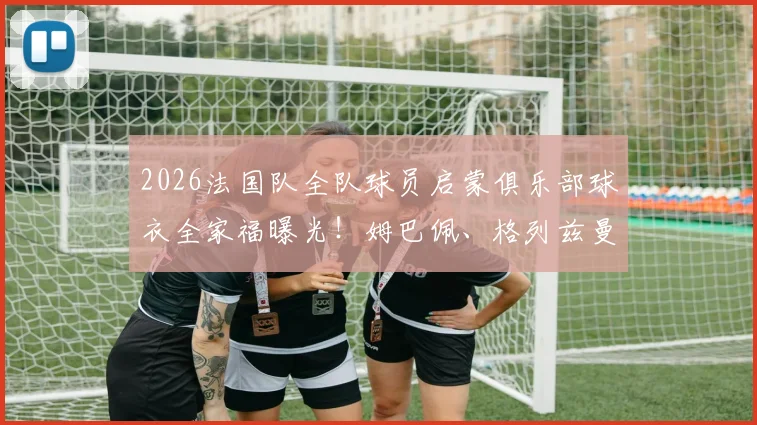 2026法国队全队球员启蒙俱乐部球衣全家福曝光！姆巴佩、格列兹曼等球星出道故事引回忆杀，盘点球星青训岁月
