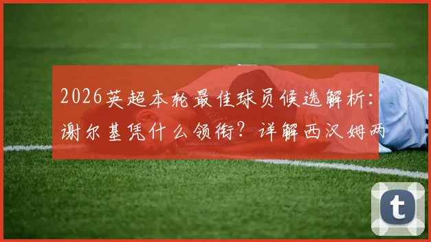 2026英超本轮最佳球员候选解析:谢尔基凭什么领衔?详解西汉姆两人入选原因