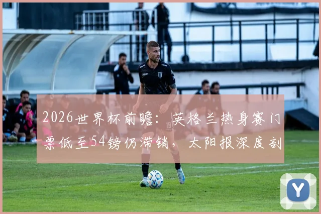 2026世界杯前瞻：英格兰热身赛门票低至54镑仍滞销，太阳报深度剖析背后原因