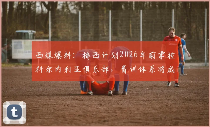 西媒爆料:梅西计划2026年前掌控科尔内利亚俱乐部,青训体系将成重建核心,足球少年未来机遇深度分析