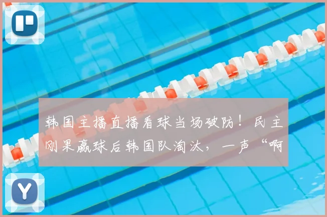 韩国主播直播看球当场破防!民主刚果赢球后韩国队淘汰,一声“啊西八”火了,出局全过程详解