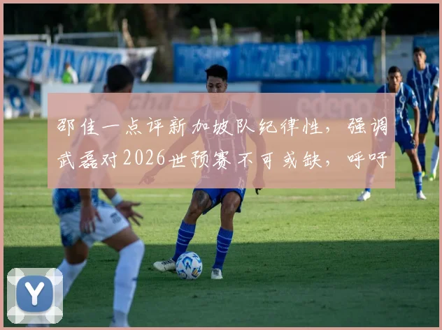 邵佳一点评新加坡队纪律性,强调武磊对2026世预赛不可或缺,呼吁全队为其而战