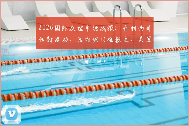 2026国际友谊半场战报:普利西奇传射建功,马内破门难救主,美国队2-1领先塞内加尔全解析