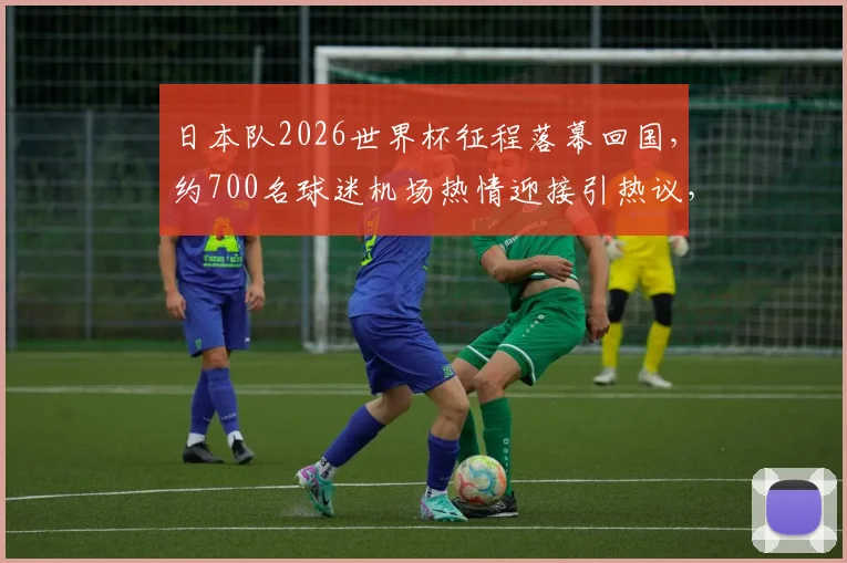 日本队2026世界杯征程落幕回国,约700名球迷机场热情迎接引热议,现场照片与球迷文化深度解读