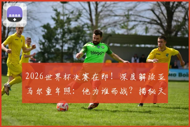 2026世界杯决赛在即!深度解读亚马尔童年照:他为谁而战?揭秘天才背后的街区与梦想