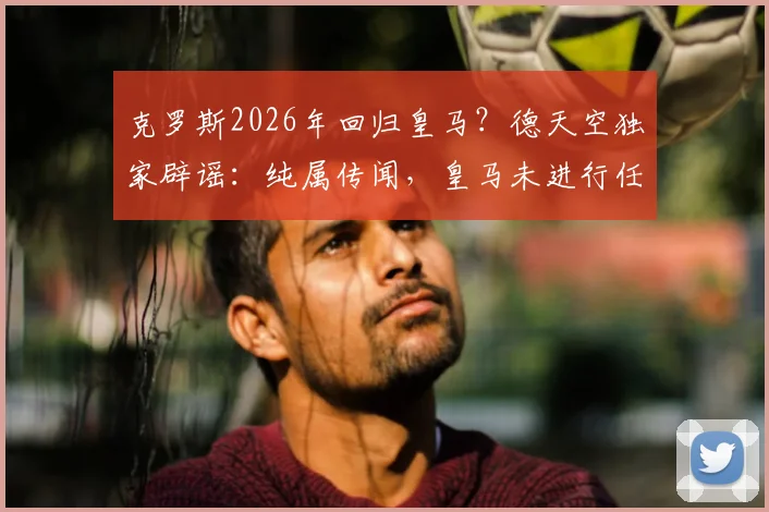 克罗斯2026年回归皇马?德天空独家辟谣:纯属传闻,皇马未进行任何接洽