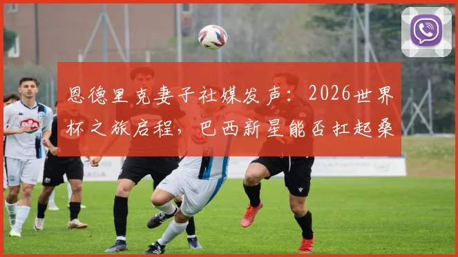恩德里克妻子社媒发声:2026世界杯之旅启程,巴西新星能否扛起桑巴荣耀?