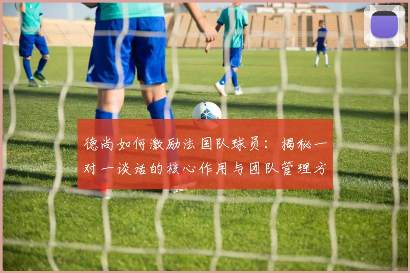 德尚如何激励法国队球员:揭秘一对一谈话的核心作用与团队管理方法,保持2026年球队斗志