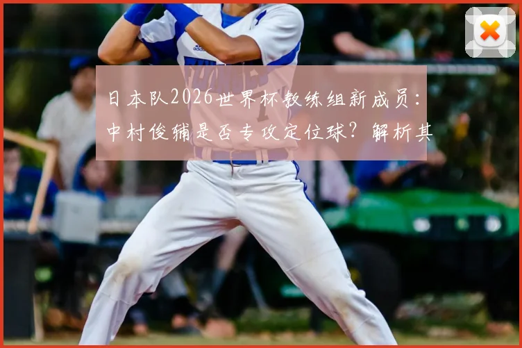 日本队2026世界杯教练组新成员：中村俊辅是否专攻定位球？解析其角色与球队战术影响