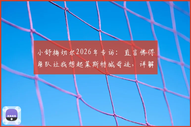 小舒梅切尔2026年专访:直言佛得角队让我想起莱斯特城奇迹,详解足球黑马崛起的共同特质